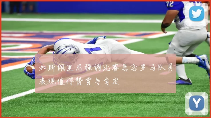 加斯佩里尼强调比赛悬念罗马队员表现值得赞赏与肯定