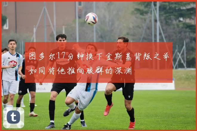 图多尔17分钟换下金斯基背叛之举如同将他推向狼群的深渊