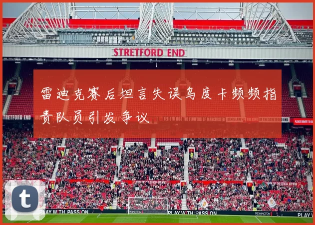 雷迪克赛后坦言失误乌度卡频频指责队员引发争议