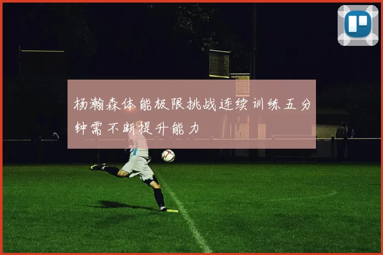 杨瀚森体能极限挑战连续训练五分钟需不断提升能力