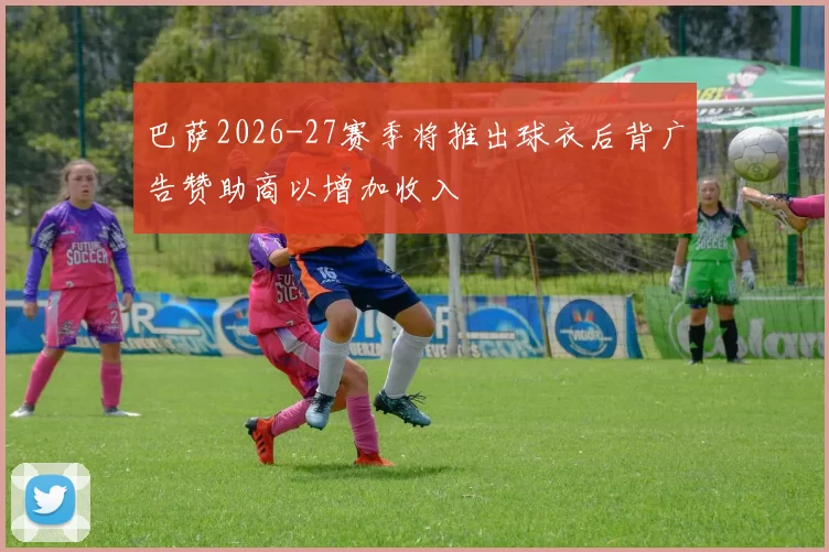 巴萨2026-27赛季将推出球衣后背广告赞助商以增加收入