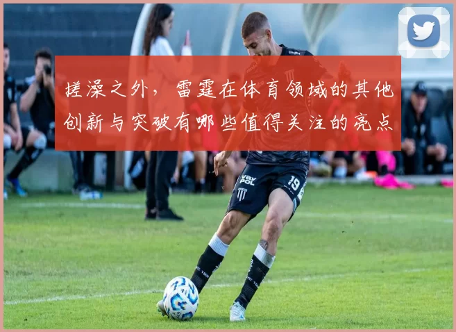搓澡之外，雷霆在体育领域的其他创新与突破有哪些值得关注的亮点