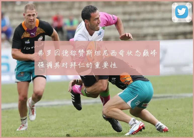 弗罗因德称赞斯坦尼西奇状态巅峰强调其对拜仁的重要性