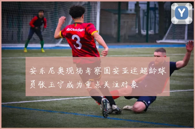 安东尼奥现场考察国安亚运超龄球员张玉宁成为重点关注对象