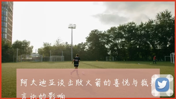 阿夫迪亚谈击败火箭的喜悦与裁判言论的影响