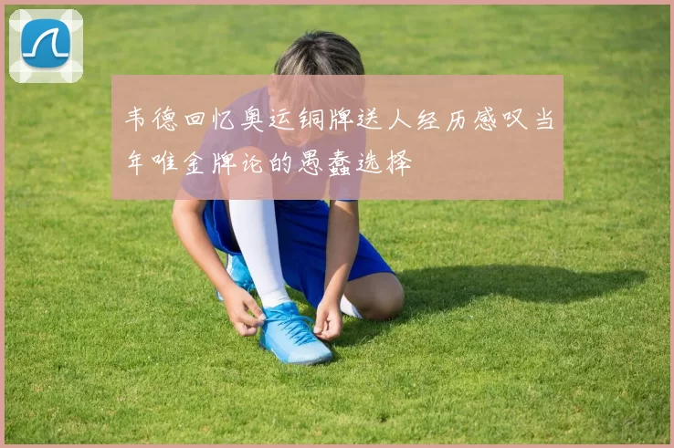 韦德回忆奥运铜牌送人经历感叹当年唯金牌论的愚蠢选择