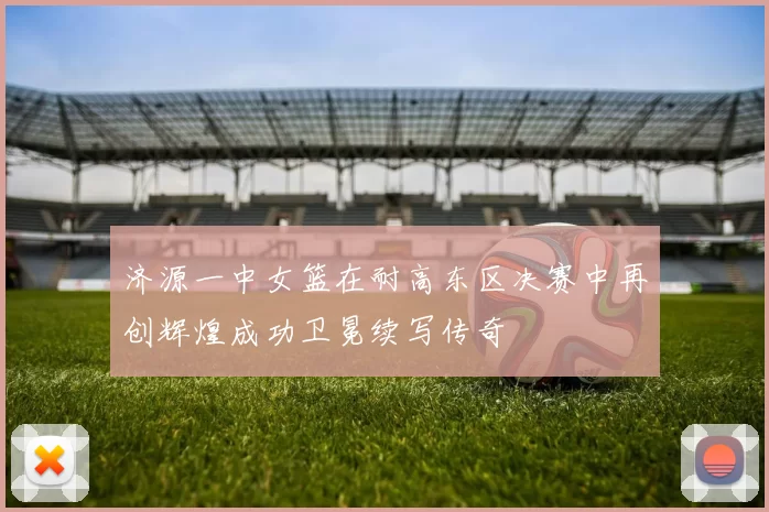 济源一中女篮在耐高东区决赛中再创辉煌成功卫冕续写传奇