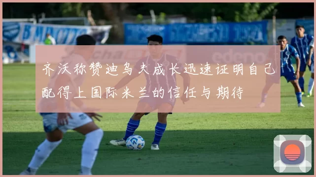 齐沃称赞迪乌夫成长迅速证明自己配得上国际米兰的信任与期待