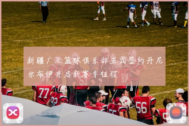 新疆广汇篮球俱乐部正式签约丹尼尔布伊开启新赛季征程