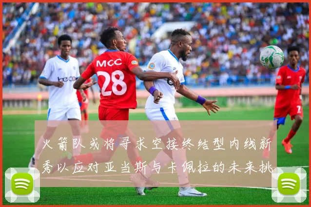 火箭队或将寻求空接终结型内线新秀以应对亚当斯与卡佩拉的未来挑战