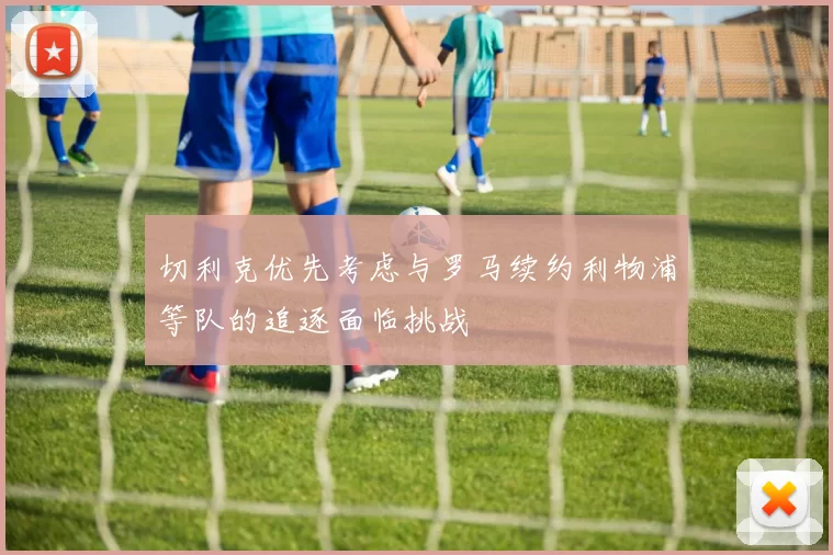 切利克优先考虑与罗马续约利物浦等队的追逐面临挑战
