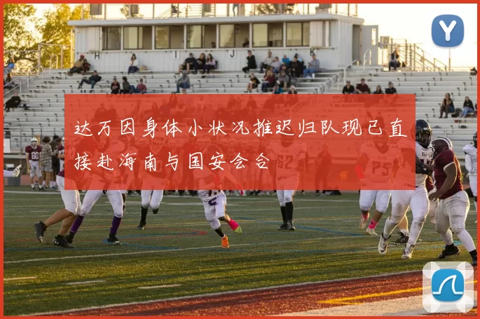 达万因身体小状况推迟归队现已直接赴海南与国安会合