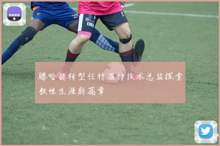滕哈赫转型任特温特技术总监探索教练生涯新篇章