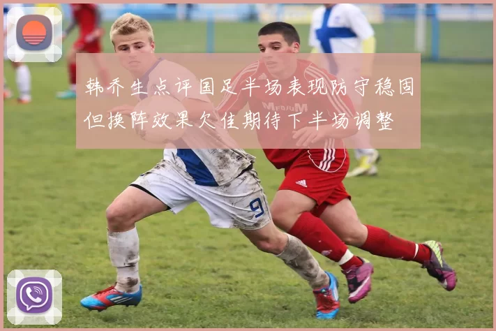 韩乔生点评国足半场表现防守稳固但换阵效果欠佳期待下半场调整