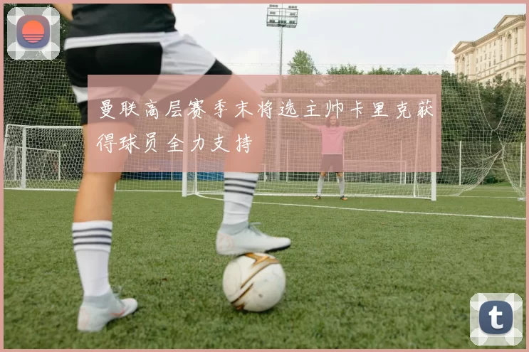 曼联高层赛季末将选主帅卡里克获得球员全力支持