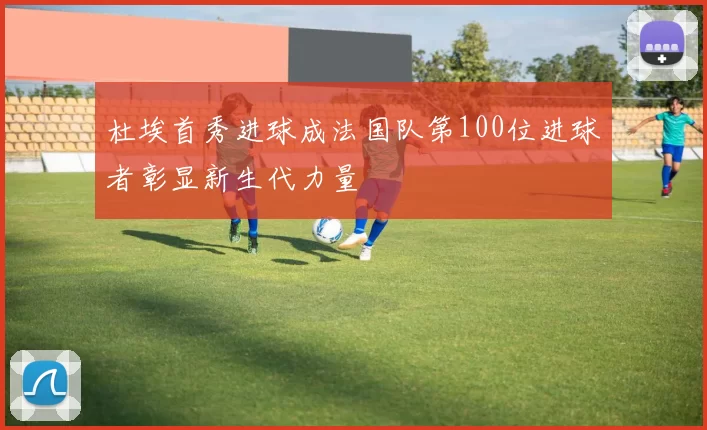 杜埃首秀进球成法国队第100位进球者彰显新生代力量