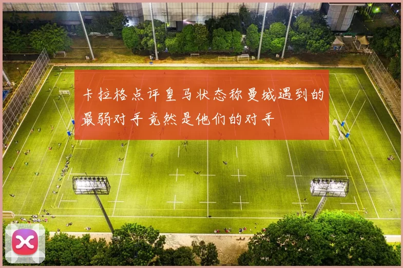 卡拉格点评皇马状态称曼城遇到的最弱对手竟然是他们的对手