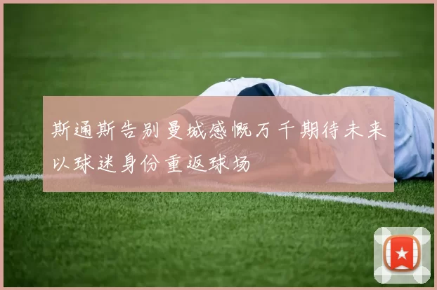 斯通斯告别曼城感慨万千期待未来以球迷身份重返球场