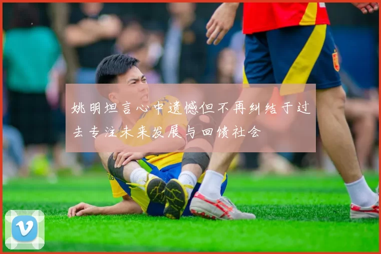 姚明坦言心中遗憾但不再纠结于过去专注未来发展与回馈社会