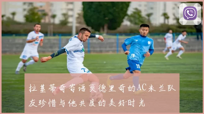 拉基蒂奇寄语莫德里奇的AC米兰队友珍惜与他共度的美好时光