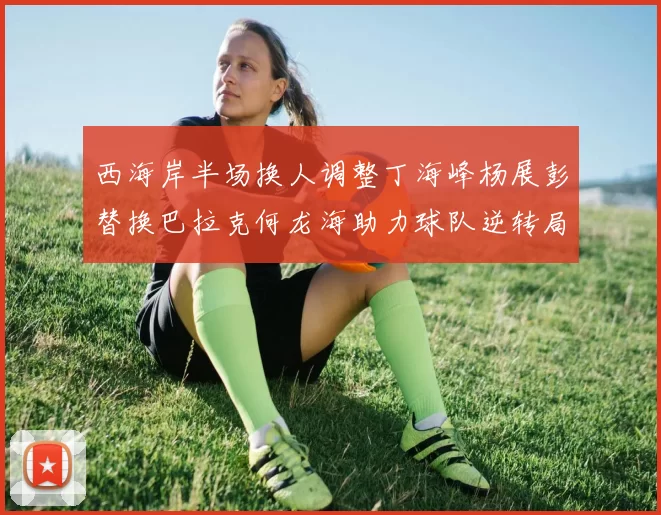 西海岸半场换人调整丁海峰杨展彭替换巴拉克何龙海助力球队逆转局势