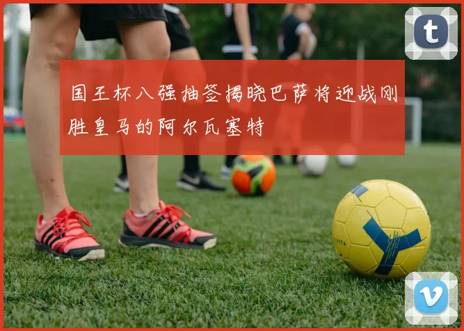 国王杯八强抽签揭晓巴萨将迎战刚胜皇马的阿尔瓦塞特